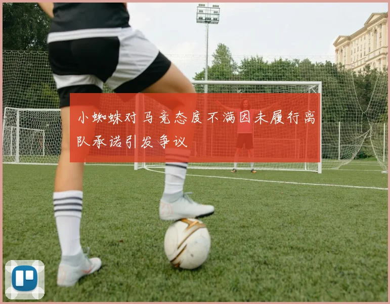 小蜘蛛对马竞态度不满因未履行离队承诺引发争议