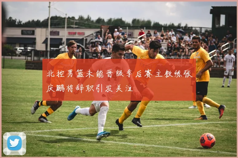 北控男篮未能晋级季后赛主教练张庆鹏将辞职引发关注
