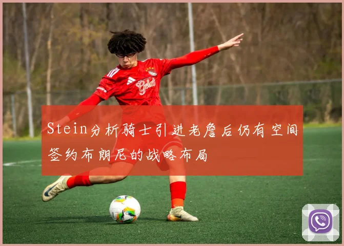 Stein分析骑士引进老詹后仍有空间签约布朗尼的战略布局