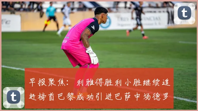 早报聚焦：利雅得胜利小胜继续追赶榜首巴黎成功引进巴萨中场德罗