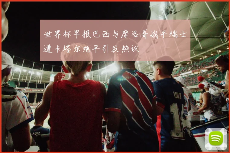 世界杯早报巴西与摩洛哥战平瑞士遭卡塔尔绝平引发热议