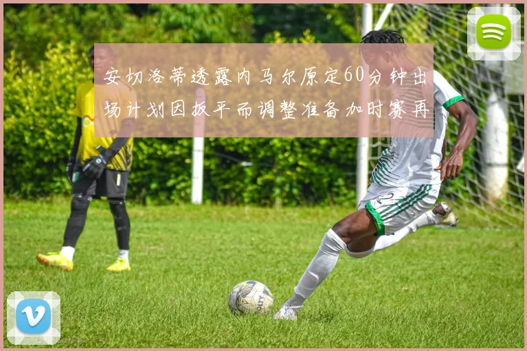 安切洛蒂透露内马尔原定60分钟出场计划因扳平而调整准备加时赛再换上他