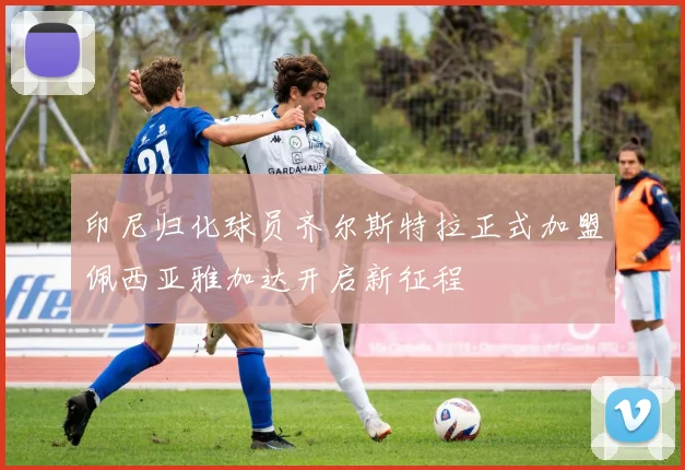 印尼归化球员齐尔斯特拉正式加盟佩西亚雅加达开启新征程
