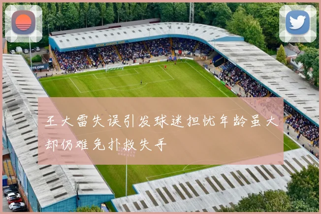 王大雷失误引发球迷担忧年龄虽大却仍难免扑救失手