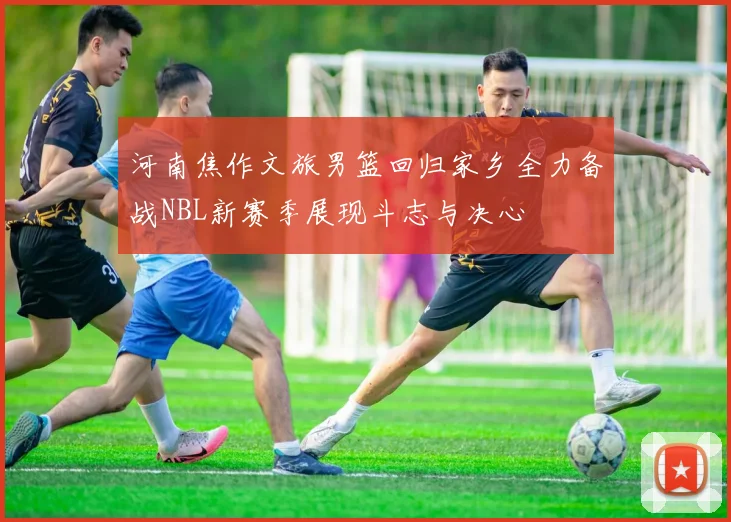 河南焦作文旅男篮回归家乡全力备战NBL新赛季展现斗志与决心