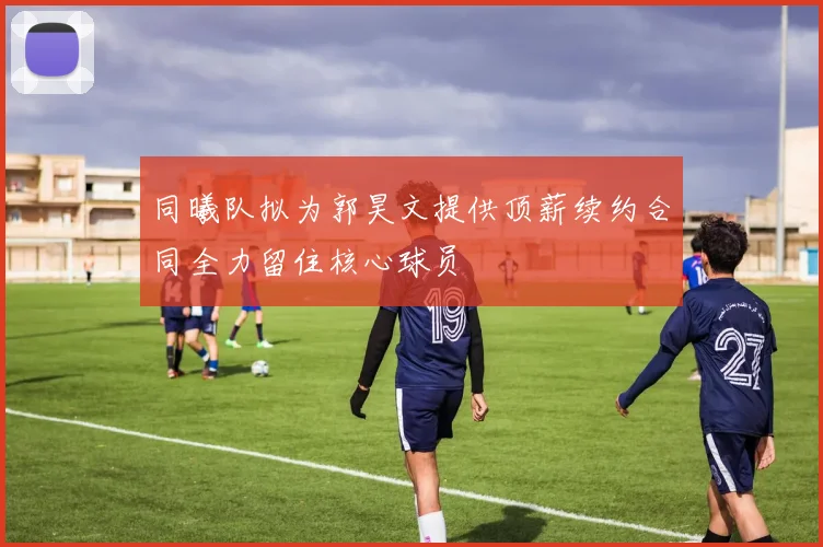 同曦队拟为郭昊文提供顶薪续约合同全力留住核心球员