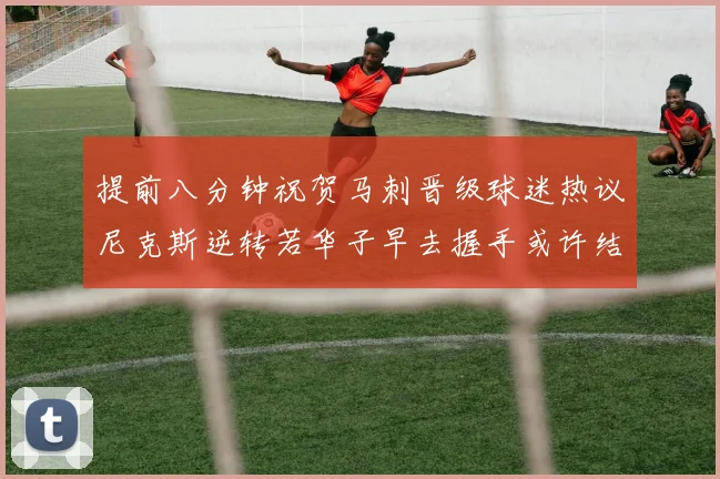 提前八分钟祝贺马刺晋级球迷热议尼克斯逆转若华子早去握手或许结果不同