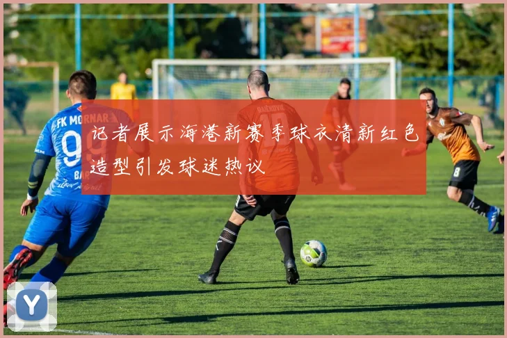记者展示海港新赛季球衣清新红色造型引发球迷热议