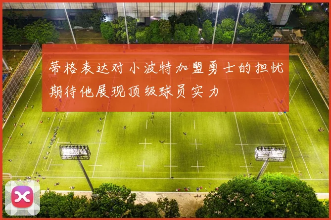 蒂格表达对小波特加盟勇士的担忧期待他展现顶级球员实力