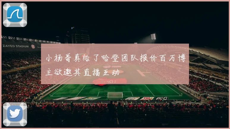 小杨哥真给了哈登团队报价百万博主欲邀其直播互动
