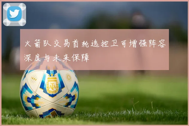 火箭队交易首轮选控卫可增强阵容深度与未来保障