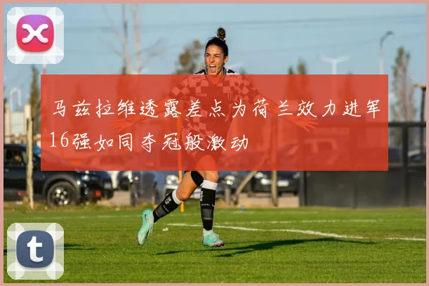 马兹拉维透露差点为荷兰效力进军16强如同夺冠般激动