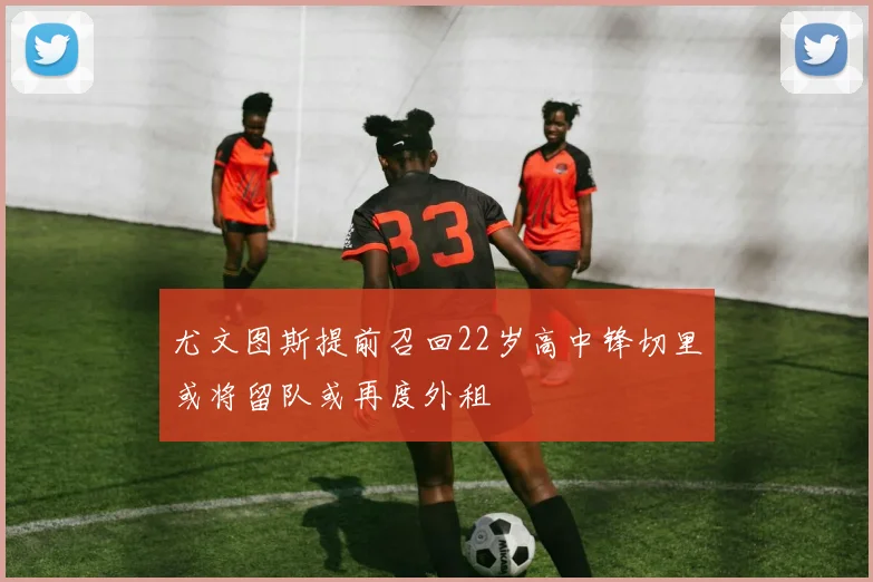 尤文图斯提前召回22岁高中锋切里或将留队或再度外租