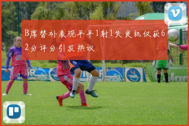 B席替补表现平平1射1失良机仅获62分评分引发热议