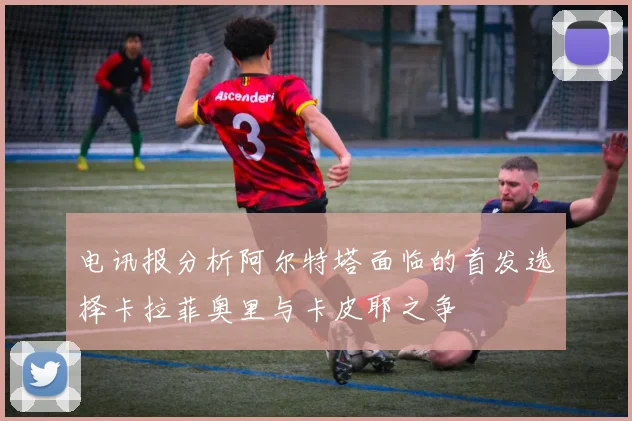 电讯报分析阿尔特塔面临的首发选择卡拉菲奥里与卡皮耶之争