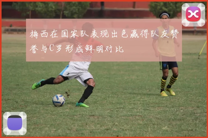梅西在国家队表现出色赢得队友赞誉与C罗形成鲜明对比