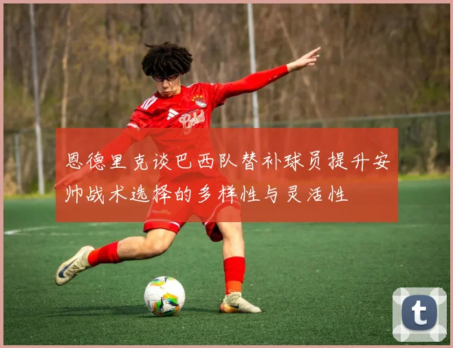 恩德里克谈巴西队替补球员提升安帅战术选择的多样性与灵活性