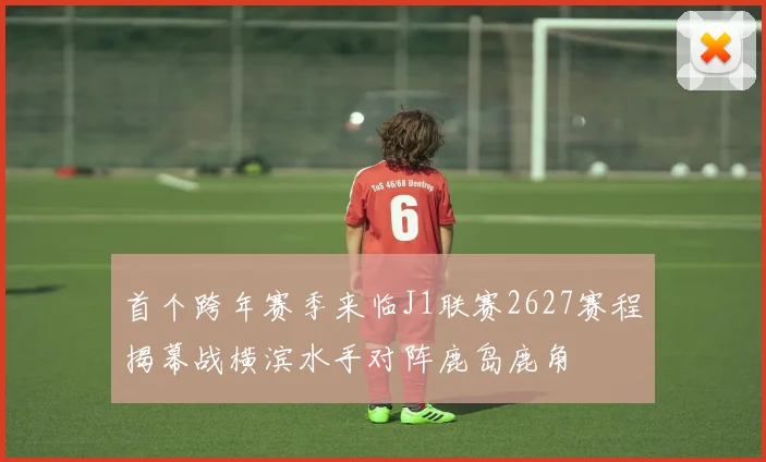 首个跨年赛季来临J1联赛2627赛程揭幕战横滨水手对阵鹿岛鹿角