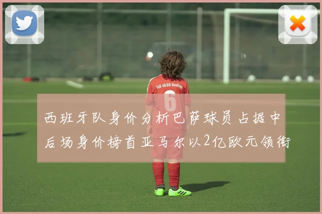 西班牙队身价分析巴萨球员占据中后场身价榜首亚马尔以2亿欧元领衔