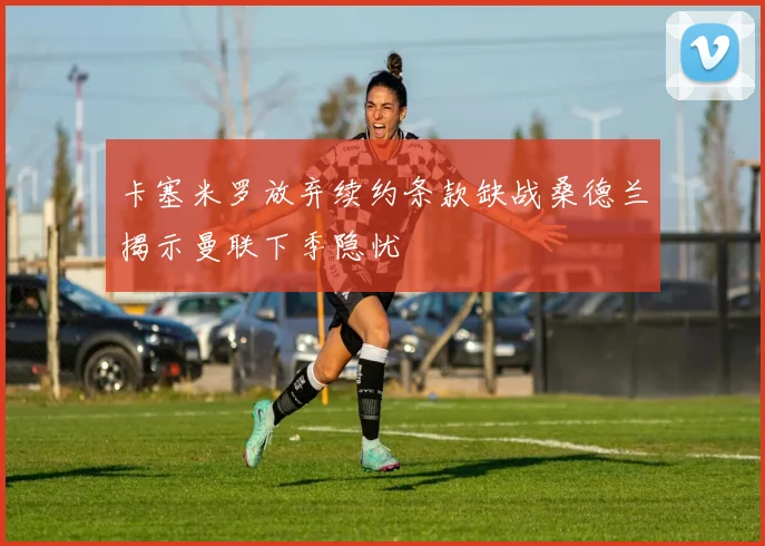 卡塞米罗放弃续约条款缺战桑德兰揭示曼联下季隐忧