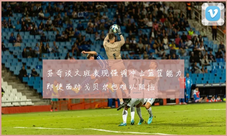 芬奇谈文班表现强调冲击篮筐能力即使面对戈贝尔也难以阻挡