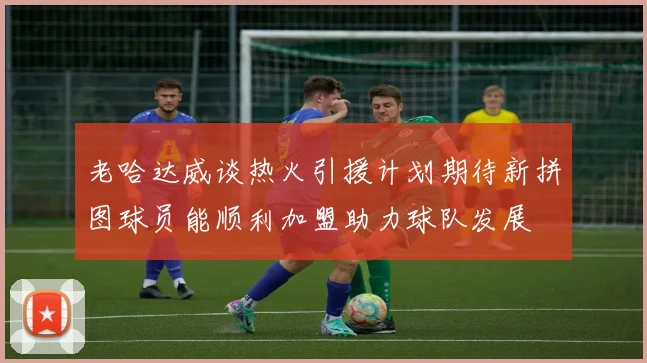 老哈达威谈热火引援计划期待新拼图球员能顺利加盟助力球队发展