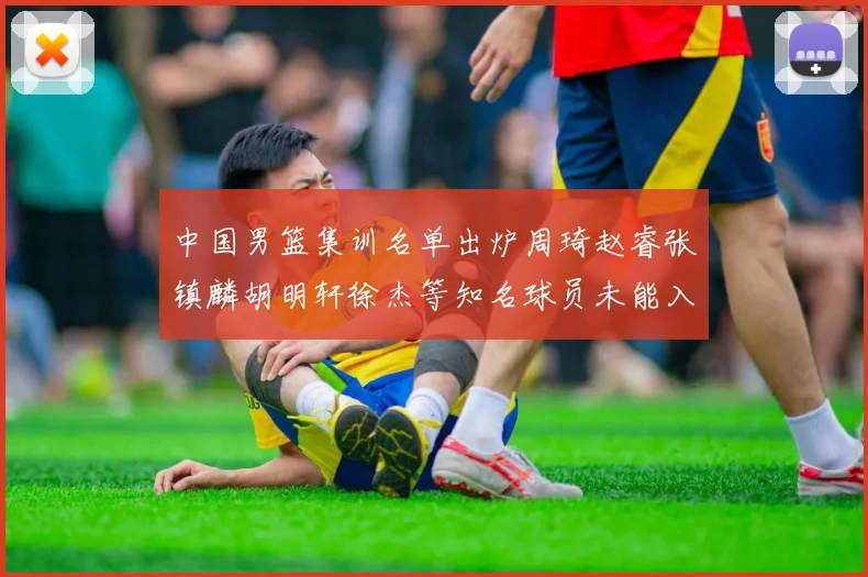 中国男篮集训名单出炉周琦赵睿张镇麟胡明轩徐杰等知名球员未能入选