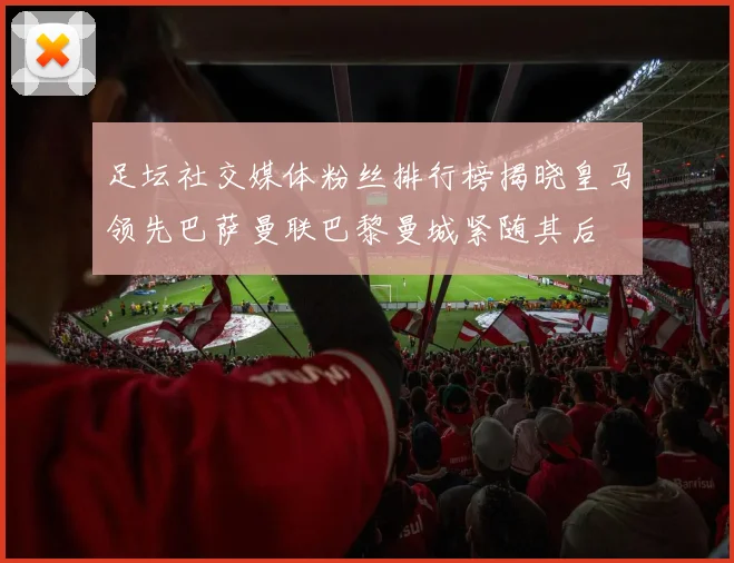 足坛社交媒体粉丝排行榜揭晓皇马领先巴萨曼联巴黎曼城紧随其后