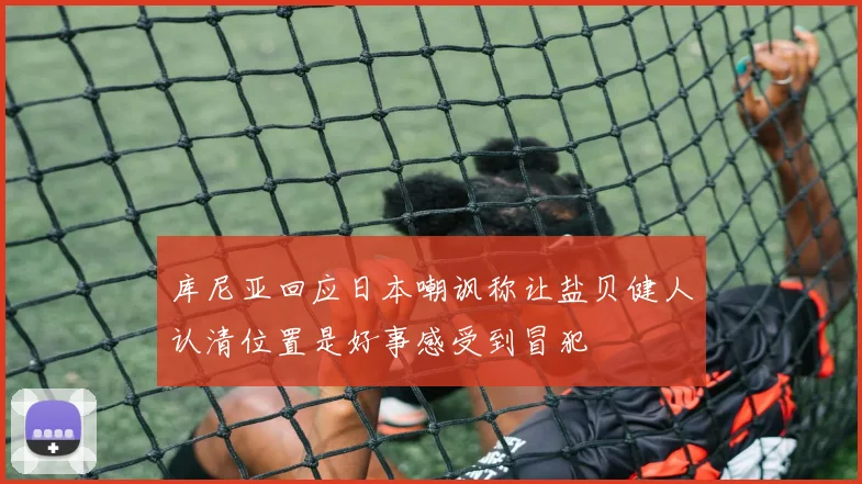 库尼亚回应日本嘲讽称让盐贝健人认清位置是好事感受到冒犯